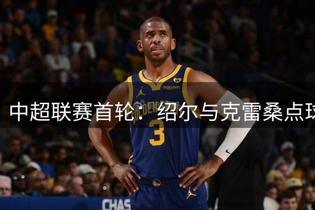 中超联赛首轮：绍尔与克雷桑点球破门，精彩对决点燃赛场