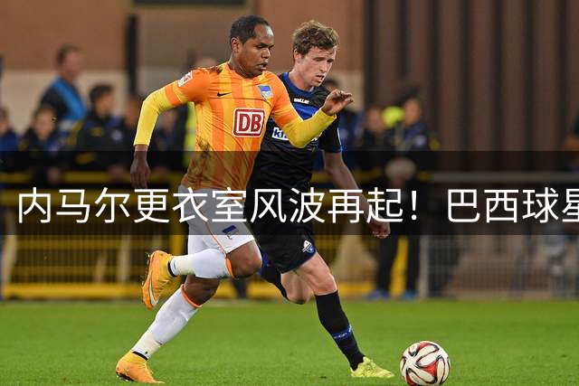 内马尔更衣室风波再起！巴西球星被曝辱骂队友 一年内三陷霸凌争议