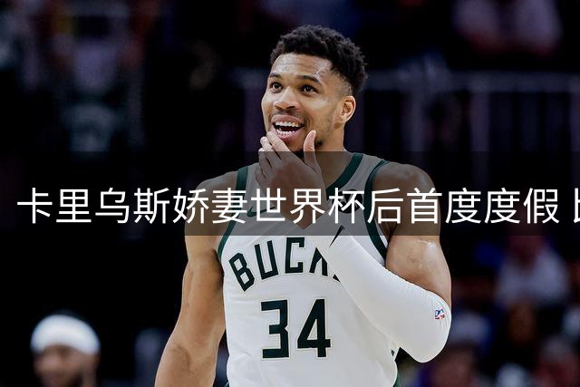 卡里乌斯娇妻世界杯后首度度假 比基尼写真引爆千万粉丝狂欢