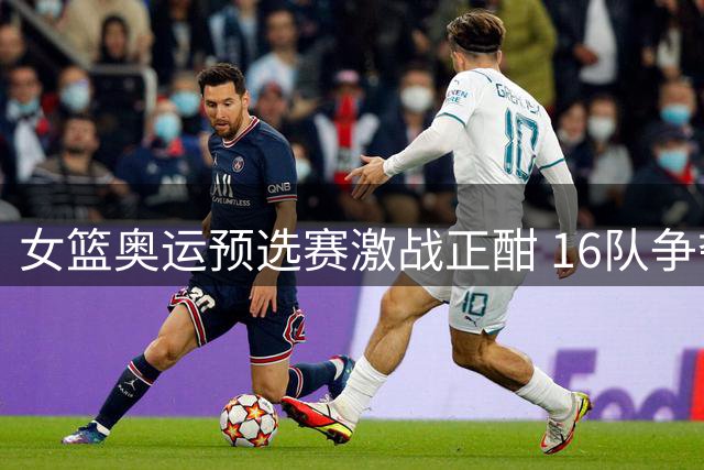 女篮奥运预选赛激战正酣 16队争夺洛杉矶入场券