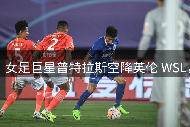 女足巨星普特拉斯空降英伦 WSL，能否在伦敦城开启新王朝？
