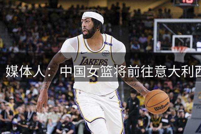 媒体人：中国女篮将前往意大利西班牙德国 每站都会热身预计5-6场