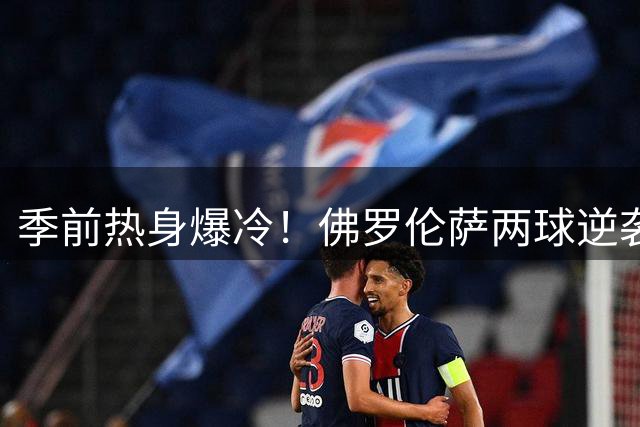 季前热身爆冷！佛罗伦萨两球逆袭皇马 巴西新星首秀建功难救主