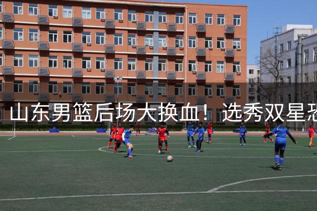 山东男篮后场大换血！选秀双星恐遭清洗 争冠计划倒逼阵容升级