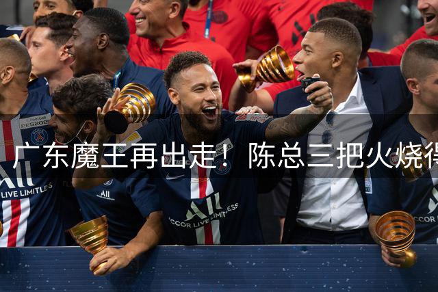 广东魔王再出走！陈总三把火烧得噼啪响，徐杰两个字回怼全网！
