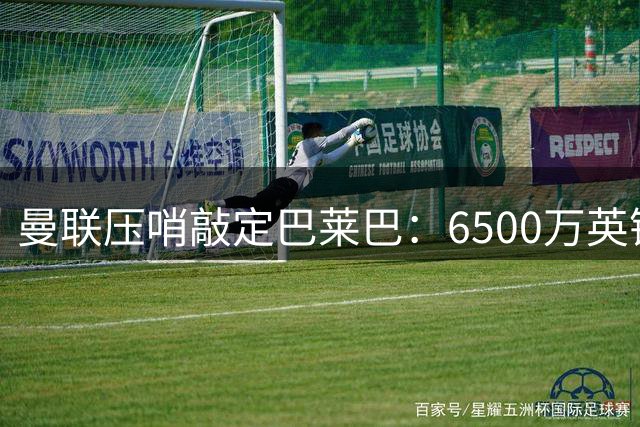 曼联压哨敲定巴莱巴：6500万英镑锁定布莱顿中场，卡里克压力未减