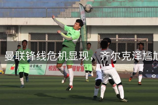 曼联锋线危机显现，齐尔克泽尴尬处境引发转会市场关注