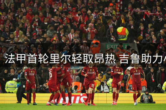 法甲首轮里尔轻取昂热 吉鲁助力小安切洛蒂联赛首胜