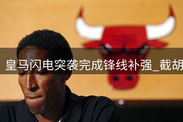 皇马闪电突袭完成锋线补强 截胡英超双雄签下2米锋霸
