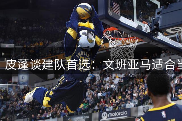 皮蓬谈建队首选：文班亚马适合当代 乔丹是历史最佳