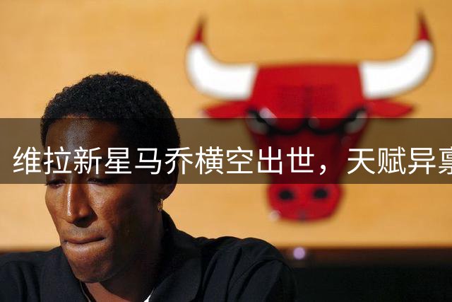 维拉新星马乔横空出世，天赋异禀引关注