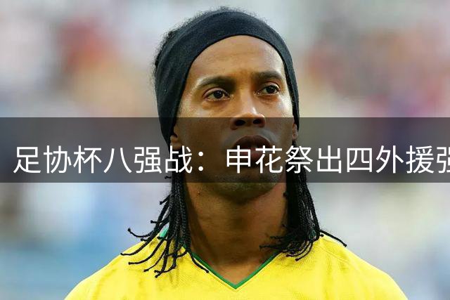 足协杯八强战：申花祭出四外援强势阵容，海牛单外援迎战