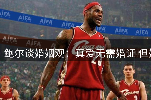 鲍尔谈婚姻观：真爱无需婚证 但婚前协议必不可少