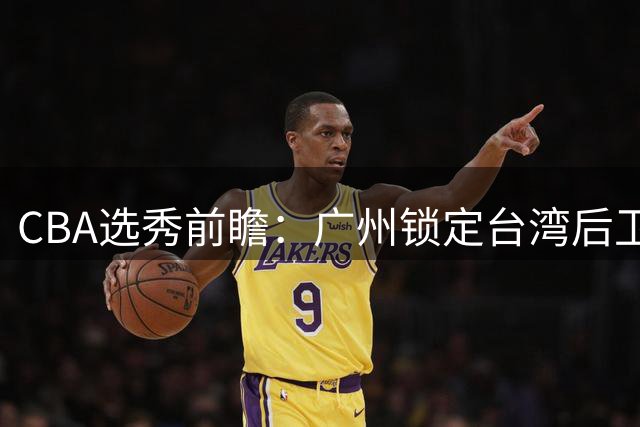 CBA选秀前瞻：广州锁定台湾后卫 江苏瞄准太原理工新星