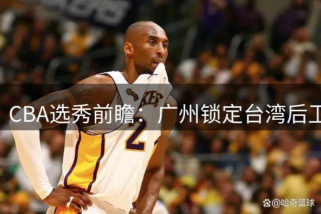CBA选秀前瞻：广州锁定台湾后卫 江苏瞄准太原理工新星
